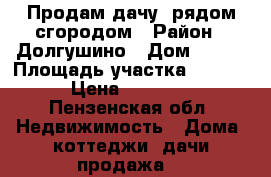 Продам дачу  рядом сгородом › Район ­ Долгушино › Дом ­ 145 › Площадь участка ­ 1 000 › Цена ­ 20 000 - Пензенская обл. Недвижимость » Дома, коттеджи, дачи продажа   